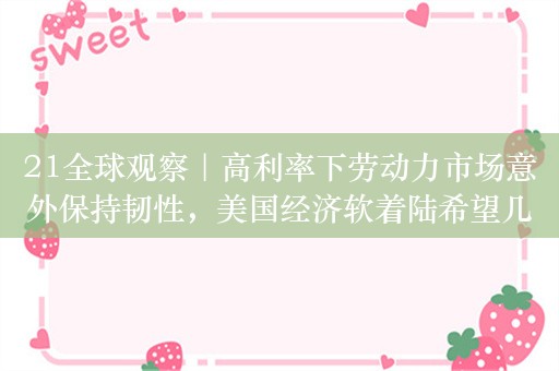21全球观察｜高利率下劳动力市场意外保持韧性，美国经济软着陆希望几何？