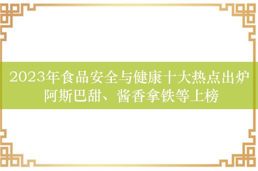 2023年食品安全与健康十大热点出炉 阿斯巴甜、酱香拿铁等上榜