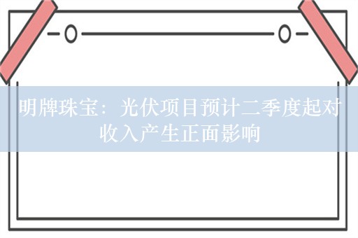 明牌珠宝：光伏项目预计二季度起对收入产生正面影响