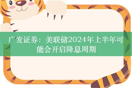 广发证券：美联储2024年上半年可能会开启降息周期