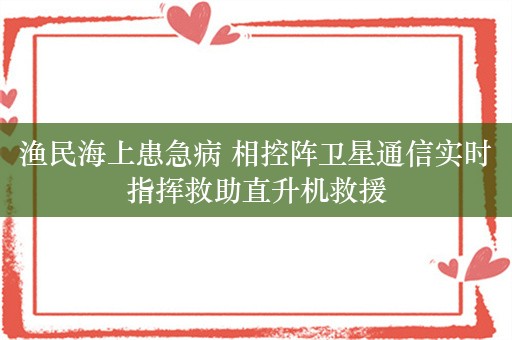 渔民海上患急病 相控阵卫星通信实时指挥救助直升机救援