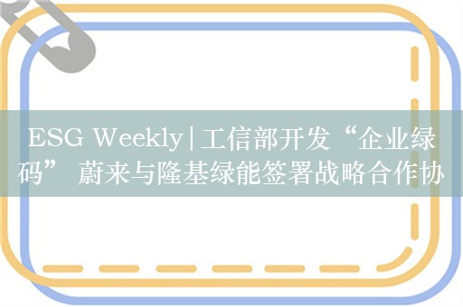 ESG Weekly|工信部开发“企业绿码” 蔚来与隆基绿能签署战略合作协议