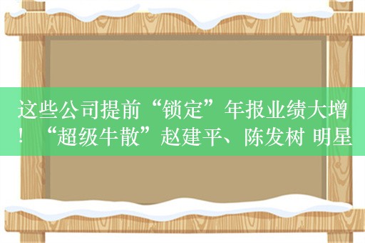 这些公司提前“锁定”年报业绩大增！“超级牛散”赵建平、陈发树 明星基金经理朱少醒已经买进！