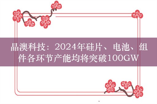 晶澳科技：2024年硅片、电池、组件各环节产能均将突破100GW