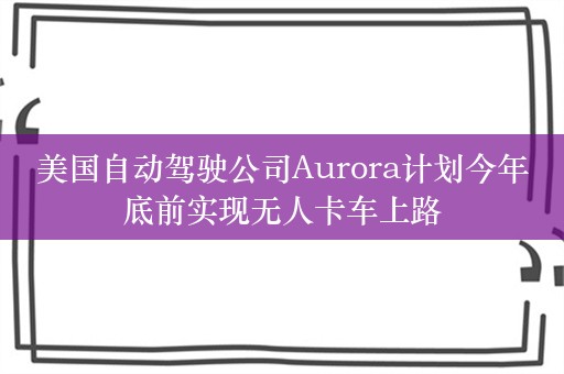 美国自动驾驶公司Aurora计划今年底前实现无人卡车上路