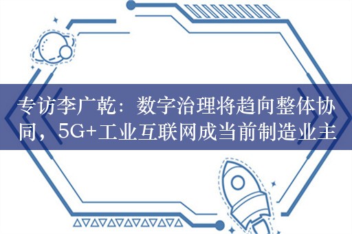 专访李广乾：数字治理将趋向整体协同，5G+工业互联网成当前制造业主要内容