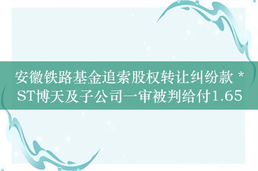 安徽铁路基金追索股权转让纠纷款 *ST博天及子公司一审被判给付1.65亿元