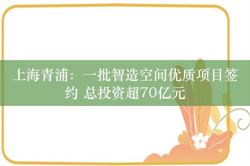 上海青浦：一批智造空间优质项目签约 总投资超70亿元