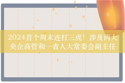 2024首个周末连打三虎！涉及两大央企高管和一省人大常委会副主任