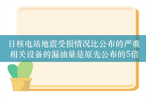 日核电站地震受损情况比公布的严重 相关设备的漏油量是原先公布的5倍多