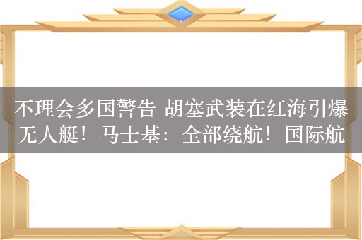 不理会多国警告 胡塞武装在红海引爆无人艇！马士基：全部绕航！国际航运价格或继续飙升