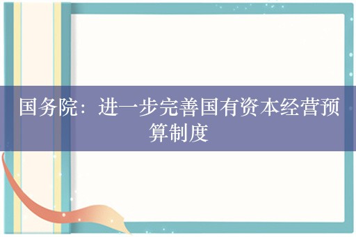 国务院：进一步完善国有资本经营预算制度