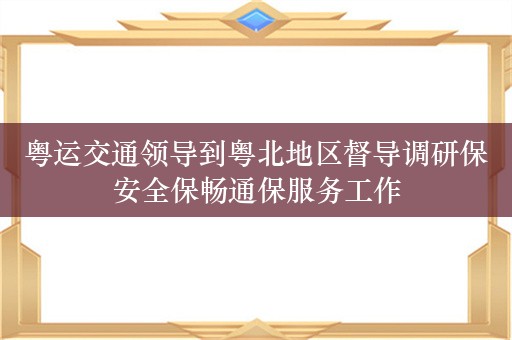 粤运交通领导到粤北地区督导调研保安全保畅通保服务工作