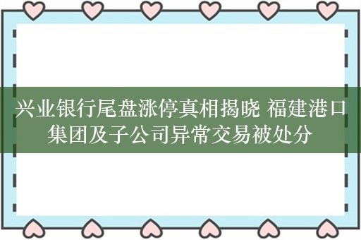 兴业银行尾盘涨停真相揭晓 福建港口集团及子公司异常交易被处分