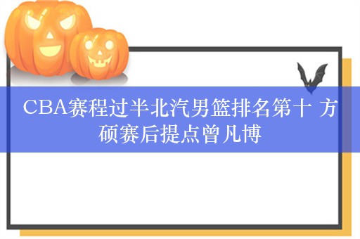 CBA赛程过半北汽男篮排名第十 方硕赛后提点曾凡博