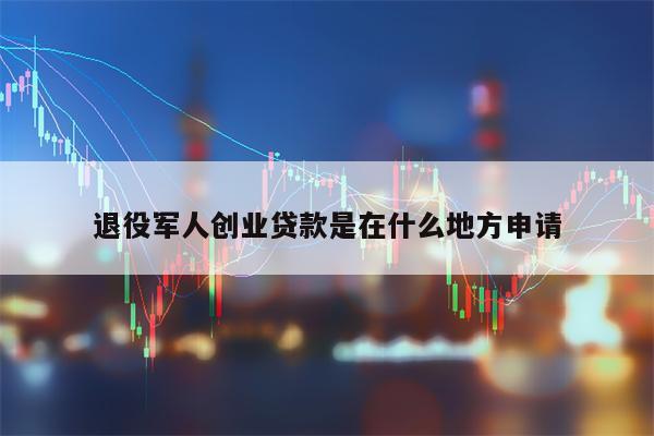 退役军人创业贷款是在什么地方申请